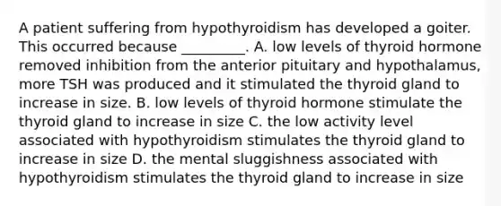 A patient suffering from hypothyroidism has developed a goiter. This occurred because _________. A. low levels of thyroid hormone removed inhibition from the anterior pituitary and hypothalamus, more TSH was produced and it stimulated the thyroid gland to increase in size. B. low levels of thyroid hormone stimulate the thyroid gland to increase in size C. the low activity level associated with hypothyroidism stimulates the thyroid gland to increase in size D. the mental sluggishness associated with hypothyroidism stimulates the thyroid gland to increase in size