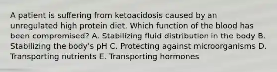 A patient is suffering from ketoacidosis caused by an unregulated high protein diet. Which function of the blood has been compromised? A. Stabilizing fluid distribution in the body B. Stabilizing the body's pH C. Protecting against microorganisms D. Transporting nutrients E. Transporting hormones