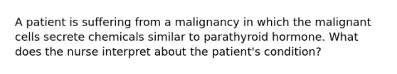 A patient is suffering from a malignancy in which the malignant cells secrete chemicals similar to parathyroid hormone. What does the nurse interpret about the patient's condition?