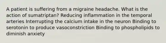 A patient is suffering from a migraine headache. What is the action of sumatriptan? Reducing inflammation in the temporal arteries Interrupting the calcium intake in the neuron Binding to serotonin to produce vasoconstriction Binding to phospholipids to diminish anxiety