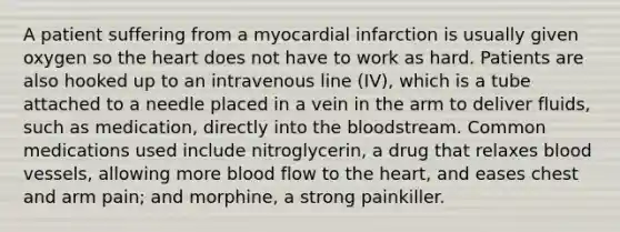 A patient suffering from a myocardial infarction is usually given oxygen so <a href='https://www.questionai.com/knowledge/kya8ocqc6o-the-heart' class='anchor-knowledge'>the heart</a> does not have to work as hard. Patients are also hooked up to an intravenous line (IV), which is a tube attached to a needle placed in a vein in the arm to deliver fluids, such as medication, directly into <a href='https://www.questionai.com/knowledge/k7oXMfj7lk-the-blood' class='anchor-knowledge'>the blood</a>stream. Common medications used include nitroglycerin, a drug that relaxes <a href='https://www.questionai.com/knowledge/kZJ3mNKN7P-blood-vessels' class='anchor-knowledge'>blood vessels</a>, allowing more blood flow to the heart, and eases chest and arm pain; and morphine, a strong painkiller.