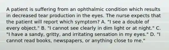 A patient is suffering from an ophthalmic condition which results in decreased tear production in the eyes. The nurse expects that the patient will report which symptom? A. "I see a double of every object." B. "I cannot see clearly in dim light or at night." C. "I have a sandy, gritty, and irritating sensation in my eyes." D. "I cannot read books, newspapers, or anything close to me."