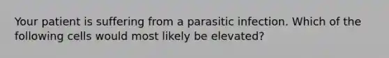 Your patient is suffering from a parasitic infection. Which of the following cells would most likely be elevated?