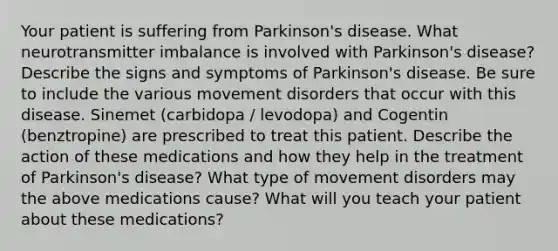 Your patient is suffering from Parkinson's disease. What neurotransmitter imbalance is involved with Parkinson's disease? Describe the signs and symptoms of Parkinson's disease. Be sure to include the various movement disorders that occur with this disease. Sinemet (carbidopa / levodopa) and Cogentin (benztropine) are prescribed to treat this patient. Describe the action of these medications and how they help in the treatment of Parkinson's disease? What type of movement disorders may the above medications cause? What will you teach your patient about these medications?