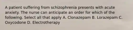 A patient suffering from schizophrenia presents with acute anxiety. The nurse can anticipate an order for which of the following. Select all that apply A. Clonazepam B. Lorazepam C. Oxycodone D. Electrotherapy