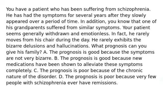 You have a patient who has been suffering from schizophrenia. He has had the symptoms for several years after they slowly appeared over a period of time. In addition, you know that one of his grandparents suffered from similar symptoms. Your patient seems generally withdrawn and emotionless. In fact, he rarely moves from his chair during the day. He rarely exhibits the bizarre delusions and hallucinations. What prognosis can you give his family? A. The prognosis is good because the symptoms are not very bizarre. B. The prognosis is good because new medications have been shown to alleviate these symptoms completely. C. The prognosis is poor because of the chronic nature of the disorder. D. The prognosis is poor because very few people with schizophrenia ever have remissions.