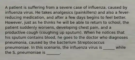 A patient is suffering from a severe case of influenza, caused by influenza virus. He takes analgesics (painkillers) and also a fever-reducing medication, and after a few days begins to feel better. However, just as he thinks he will be able to return to school, the patient suddenly worsens, developing chest pain, and a productive cough (coughing up sputum). When he notices that his sputum contains blood, he goes to the doctor who diagnoses pneumonia, caused by the bacterium Streptococcus pneumoniae. In this scenario, the influenza virus is ______ while the S. pneumoniae is _______.