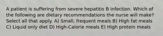 A patient is suffering from severe hepatitis B infection. Which of the following are dietary recommendations the nurse will make? Select all that apply. A) Small, frequent meals B) High fat meals C) Liquid only diet D) High-Calorie meals E) High protein meals