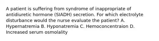 A patient is suffering from syndrome of inappropriate of antidiuretic hormone (SIADH) secretion. For which electrolyte disturbance would the nurse evaluate the patient? A. Hypernatremia B. Hyponatremia C. Hemoconcentraion D. Increased serum osmolality