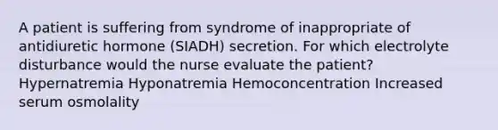 A patient is suffering from syndrome of inappropriate of antidiuretic hormone (SIADH) secretion. For which electrolyte disturbance would the nurse evaluate the patient? Hypernatremia Hyponatremia Hemoconcentration Increased serum osmolality