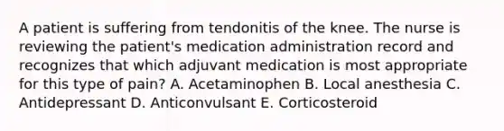 A patient is suffering from tendonitis of the knee. The nurse is reviewing the patient's medication administration record and recognizes that which adjuvant medication is most appropriate for this type of pain? A. Acetaminophen B. Local anesthesia C. Antidepressant D. Anticonvulsant E. Corticosteroid