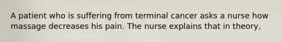 A patient who is suffering from terminal cancer asks a nurse how massage decreases his pain. The nurse explains that in theory,