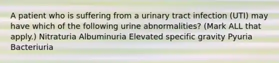 A patient who is suffering from a urinary tract infection (UTI) may have which of the following urine abnormalities? (Mark ALL that apply.) Nitraturia Albuminuria Elevated specific gravity Pyuria Bacteriuria