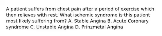 A patient suffers from chest pain after a period of exercise which then relieves with rest. What ischemic syndrome is this patient most likely suffering from? A. Stable Angina B. Acute Coronary syndrome C. Unstable Angina D. Prinzmetal Angina