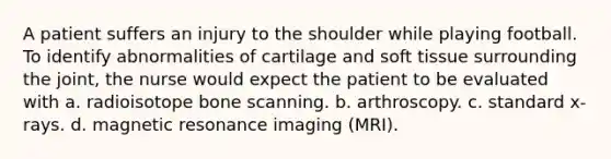 A patient suffers an injury to the shoulder while playing football. To identify abnormalities of cartilage and soft tissue surrounding the joint, the nurse would expect the patient to be evaluated with a. radioisotope bone scanning. b. arthroscopy. c. standard x-rays. d. magnetic resonance imaging (MRI).