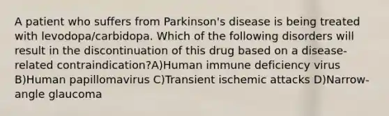 A patient who suffers from Parkinson's disease is being treated with levodopa/carbidopa. Which of the following disorders will result in the discontinuation of this drug based on a disease-related contraindication?A)Human immune deficiency virus B)Human papillomavirus C)Transient ischemic attacks D)Narrow-angle glaucoma