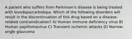 A patient who suffers from Parkinson's disease is being treated with levodopa/carbidopa. Which of the following disorders will result in the discontinuation of this drug based on a disease-related contraindication? A) Human immune deficiency virus B) Human papillomavirus C) Transient ischemic attacks D) Narrow-angle glaucoma