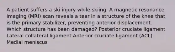 A patient suffers a ski injury while skiing. A magnetic resonance imaging (MRI) scan reveals a tear in a structure of the knee that is the primary stabilizer, preventing anterior displacement. Which structure has been damaged? Posterior cruciate ligament Lateral collateral ligament Anterior cruciate ligament (ACL) Medial meniscus