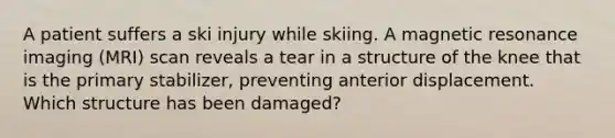 A patient suffers a ski injury while skiing. A magnetic resonance imaging (MRI) scan reveals a tear in a structure of the knee that is the primary stabilizer, preventing anterior displacement. Which structure has been damaged?