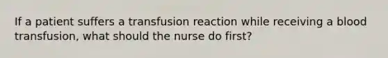 If a patient suffers a transfusion reaction while receiving a blood transfusion, what should the nurse do first?