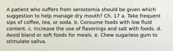 A patient who suffers from xerostomia should be given which suggestion to help manage dry mouth? Ch. 17 a. Take frequent sips of coffee, tea, or soda. b. Consume foods with low fluid content. c. Increase the use of flavorings and salt with foods. d. Avoid bland or soft foods for meals. e. Chew sugarless gum to stimulate saliva.