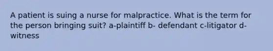 A patient is suing a nurse for malpractice. What is the term for the person bringing suit? a-plaintiff b- defendant c-litigator d- witness