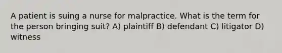 A patient is suing a nurse for malpractice. What is the term for the person bringing suit? A) plaintiff B) defendant C) litigator D) witness