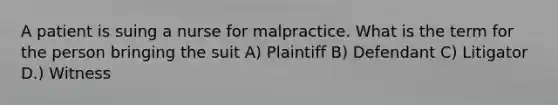 A patient is suing a nurse for malpractice. What is the term for the person bringing the suit A) Plaintiff B) Defendant C) Litigator D.) Witness