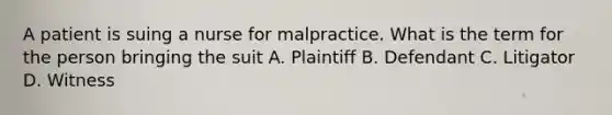 A patient is suing a nurse for malpractice. What is the term for the person bringing the suit A. Plaintiff B. Defendant C. Litigator D. Witness