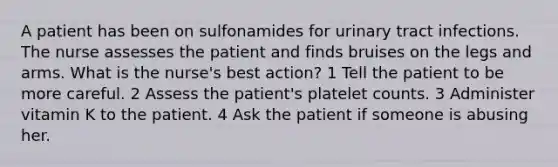 A patient has been on sulfonamides for urinary tract infections. The nurse assesses the patient and finds bruises on the legs and arms. What is the nurse's best action? 1 Tell the patient to be more careful. 2 Assess the patient's platelet counts. 3 Administer vitamin K to the patient. 4 Ask the patient if someone is abusing her.