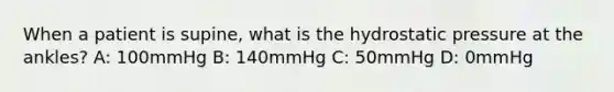 When a patient is supine, what is the hydrostatic pressure at the ankles? A: 100mmHg B: 140mmHg C: 50mmHg D: 0mmHg