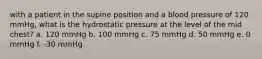 with a patient in the supine position and a blood pressure of 120 mmHg, what is the hydrostatic pressure at the level of the mid chest? a. 120 mmHg b. 100 mmHg c. 75 mmHg d. 50 mmHg e. 0 mmHg f. -30 mmHg