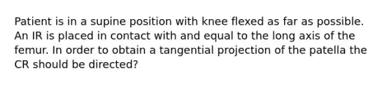 Patient is in a supine position with knee flexed as far as possible. An IR is placed in contact with and equal to the long axis of the femur. In order to obtain a tangential projection of the patella the CR should be directed?