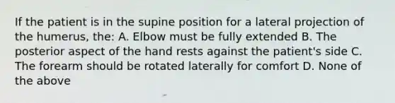 If the patient is in the supine position for a lateral projection of the humerus, the: A. Elbow must be fully extended B. The posterior aspect of the hand rests against the patient's side C. The forearm should be rotated laterally for comfort D. None of the above