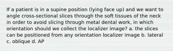 If a patient is in a supine position (lying face up) and we want to angle cross-sectional slices through the soft tissues of the neck in order to avoid slicing through metal dental work, in which orientation should we collect the localizer image? a. the slices can be positioned from any orientation localizer image b. lateral c. oblique d. AP