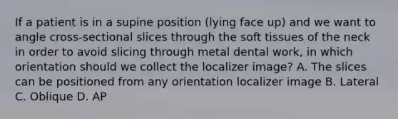 If a patient is in a supine position (lying face up) and we want to angle cross-sectional slices through the soft tissues of the neck in order to avoid slicing through metal dental work, in which orientation should we collect the localizer image? A. The slices can be positioned from any orientation localizer image B. Lateral C. Oblique D. AP