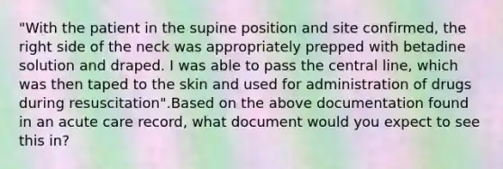 "With the patient in the supine position and site confirmed, the right side of the neck was appropriately prepped with betadine solution and draped. I was able to pass the central line, which was then taped to the skin and used for administration of drugs during resuscitation".Based on the above documentation found in an acute care record, what document would you expect to see this in?