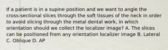 If a patient is in a supine position and we want to angle the cross-sectional slices through the soft tissues of the neck in order to avoid slicing through the metal dental work, in which orientation should we collect the localizer image? A. The slices can be positioned from any orientation localizer image B. Lateral C. Oblique D. AP