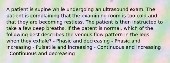 A patient is supine while undergoing an ultrasound exam. The patient is complaining that the examining room is too cold and that they are becoming restless. The patient is then instructed to take a few deep breaths. If the patent is normal, which of the following best describes the venous flow pattern in the legs when they exhale? - Phasic and decreasing - Phasic and increasing - Pulsatile and increasing - Continuous and increasing - Continuous and decreasing