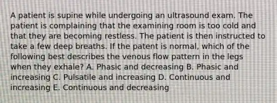 A patient is supine while undergoing an ultrasound exam. The patient is complaining that the examining room is too cold and that they are becoming restless. The patient is then instructed to take a few deep breaths. If the patent is normal, which of the following best describes the venous flow pattern in the legs when they exhale? A. Phasic and decreasing B. Phasic and increasing C. Pulsatile and increasing D. Continuous and increasing E. Continuous and decreasing