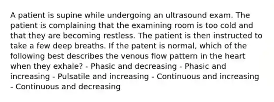 A patient is supine while undergoing an ultrasound exam. The patient is complaining that the examining room is too cold and that they are becoming restless. The patient is then instructed to take a few deep breaths. If the patent is normal, which of the following best describes the venous flow pattern in the heart when they exhale? - Phasic and decreasing - Phasic and increasing - Pulsatile and increasing - Continuous and increasing - Continuous and decreasing