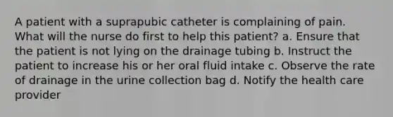 A patient with a suprapubic catheter is complaining of pain. What will the nurse do first to help this patient? a. Ensure that the patient is not lying on the drainage tubing b. Instruct the patient to increase his or her oral fluid intake c. Observe the rate of drainage in the urine collection bag d. Notify the health care provider