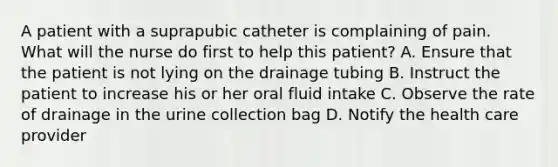 A patient with a suprapubic catheter is complaining of pain. What will the nurse do first to help this patient? A. Ensure that the patient is not lying on the drainage tubing B. Instruct the patient to increase his or her oral fluid intake C. Observe the rate of drainage in the urine collection bag D. Notify the health care provider