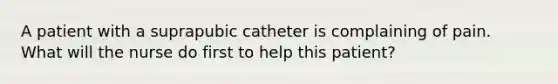 A patient with a suprapubic catheter is complaining of pain. What will the nurse do first to help this patient?