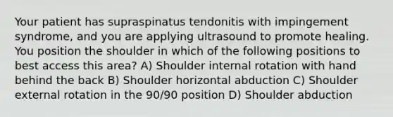 Your patient has supraspinatus tendonitis with impingement syndrome, and you are applying ultrasound to promote healing. You position the shoulder in which of the following positions to best access this area? A) Shoulder internal rotation with hand behind the back B) Shoulder horizontal abduction C) Shoulder external rotation in the 90/90 position D) Shoulder abduction