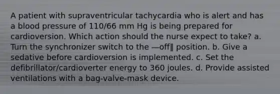 A patient with supraventricular tachycardia who is alert and has a blood pressure of 110/66 mm Hg is being prepared for cardioversion. Which action should the nurse expect to take? a. Turn the synchronizer switch to the ―off‖ position. b. Give a sedative before cardioversion is implemented. c. Set the defibrillator/cardioverter energy to 360 joules. d. Provide assisted ventilations with a bag-valve-mask device.