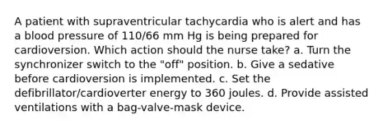 A patient with supraventricular tachycardia who is alert and has a blood pressure of 110/66 mm Hg is being prepared for cardioversion. Which action should the nurse take? a. Turn the synchronizer switch to the "off" position. b. Give a sedative before cardioversion is implemented. c. Set the defibrillator/cardioverter energy to 360 joules. d. Provide assisted ventilations with a bag-valve-mask device.