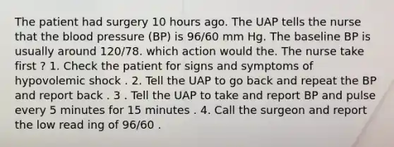 The patient had surgery 10 hours ago. The UAP tells the nurse that the blood pressure (BP) is 96/60 mm Hg. The baseline BP is usually around 120/78. which action would the. The nurse take first ? 1. Check the patient for signs and symptoms of hypovolemic shock . 2. Tell the UAP to go back and repeat the BP and report back . 3 . Tell the UAP to take and report BP and pulse every 5 minutes for 15 minutes . 4. Call the surgeon and report the low read ing of 96/60 .