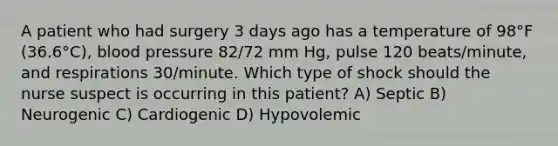 A patient who had surgery 3 days ago has a temperature of 98°F (36.6°C), <a href='https://www.questionai.com/knowledge/kD0HacyPBr-blood-pressure' class='anchor-knowledge'>blood pressure</a> 82/72 mm Hg, pulse 120 beats/minute, and respirations 30/minute. Which type of shock should the nurse suspect is occurring in this patient? A) Septic B) Neurogenic C) Cardiogenic D) Hypovolemic