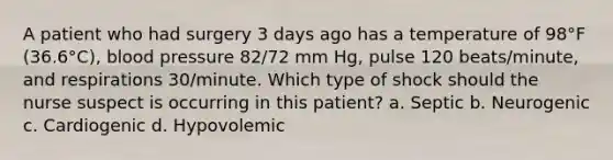 A patient who had surgery 3 days ago has a temperature of 98°F (36.6°C), blood pressure 82/72 mm Hg, pulse 120 beats/minute, and respirations 30/minute. Which type of shock should the nurse suspect is occurring in this patient? a. Septic b. Neurogenic c. Cardiogenic d. Hypovolemic